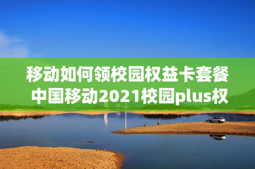 移动如何领校园权益卡套餐 中国移动2021校园plus权益包