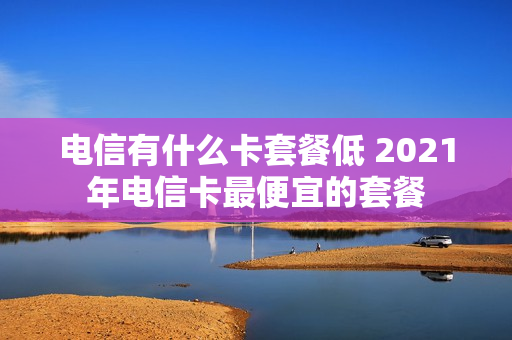 电信有什么卡套餐低 2021年电信卡最便宜的套餐