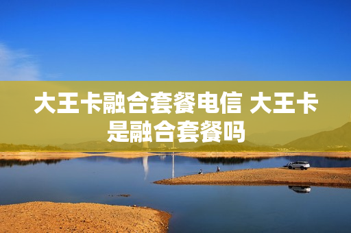 大王卡融合套餐电信 大王卡是融合套餐吗