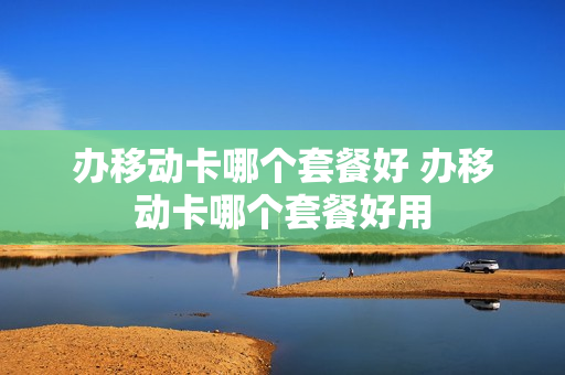 办移动卡哪个套餐好 办移动卡哪个套餐好用