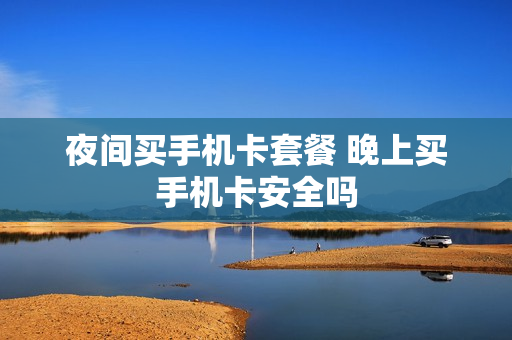 夜间买手机卡套餐 晚上买手机卡安全吗