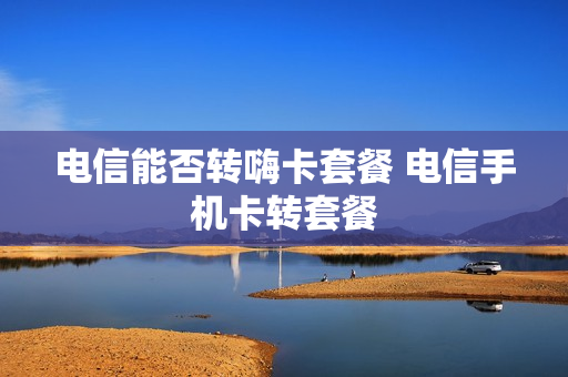 电信能否转嗨卡套餐 电信手机卡转套餐