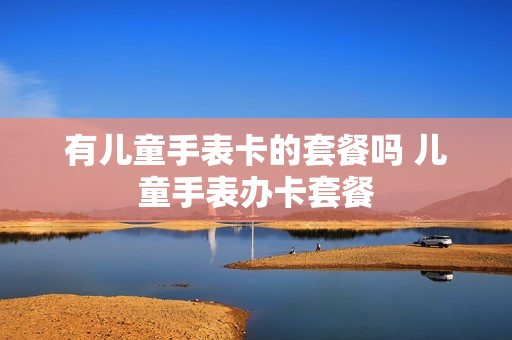有儿童手表卡的套餐吗 儿童手表办卡套餐