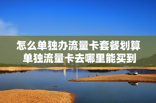 怎么单独办流量卡套餐划算 单独流量卡去哪里能买到