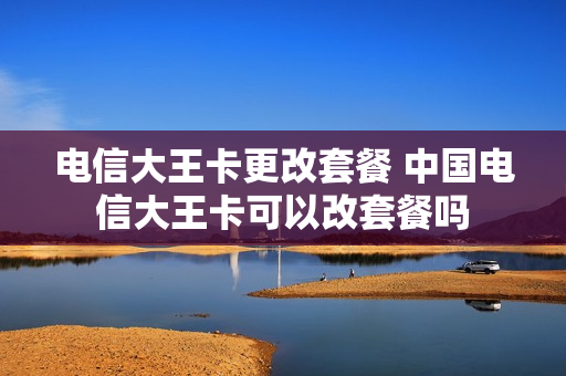 电信大王卡更改套餐 中国电信大王卡可以改套餐吗