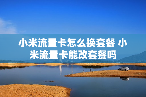小米流量卡怎么换套餐 小米流量卡能改套餐吗