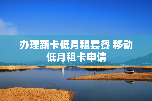 办理新卡低月租套餐 移动低月租卡申请