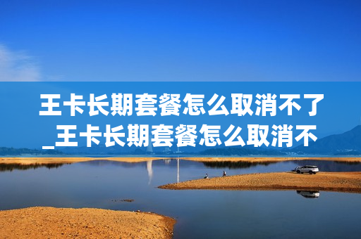 王卡长期套餐怎么取消不了_王卡长期套餐怎么取消不了套餐