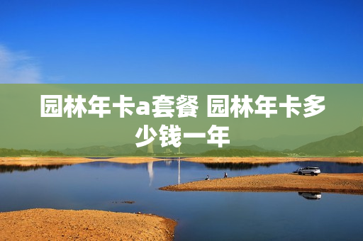 园林年卡a套餐 园林年卡多少钱一年