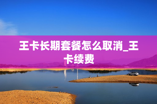 王卡长期套餐怎么取消_王卡续费
