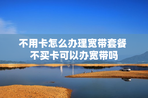 不用卡怎么办理宽带套餐 不买卡可以办宽带吗