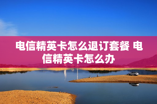 电信精英卡怎么退订套餐 电信精英卡怎么办