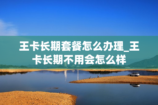 王卡长期套餐怎么办理_王卡长期不用会怎么样