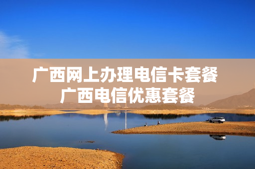 广西网上办理电信卡套餐 广西电信优惠套餐