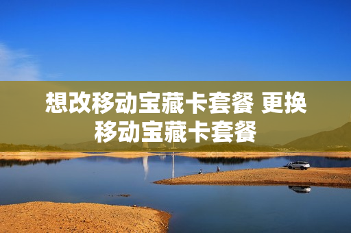 想改移动宝藏卡套餐 更换移动宝藏卡套餐