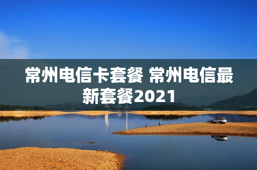 常州电信卡套餐 常州电信最新套餐2021