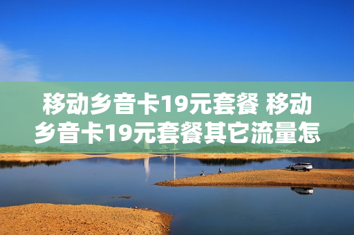 移动乡音卡19元套餐 移动乡音卡19元套餐其它流量怎么用
