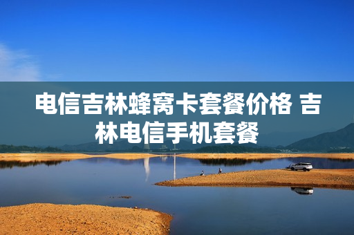 电信吉林蜂窝卡套餐价格 吉林电信手机套餐