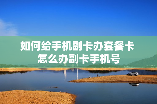 如何给手机副卡办套餐卡 怎么办副卡手机号