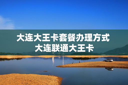 大连大王卡套餐办理方式 大连联通大王卡