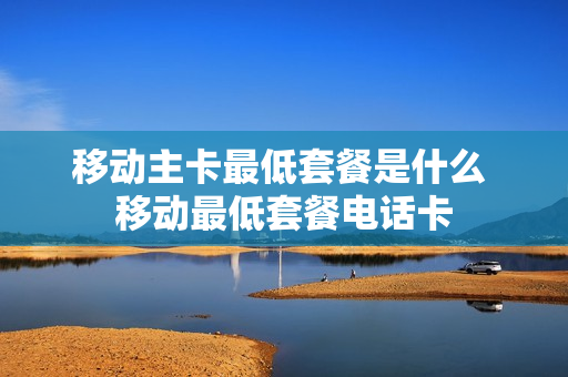 移动主卡最低套餐是什么 移动最低套餐电话卡