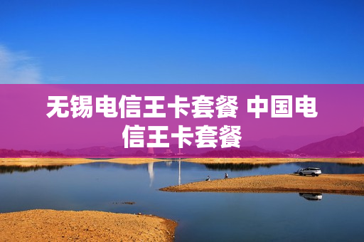 无锡电信王卡套餐 中国电信王卡套餐