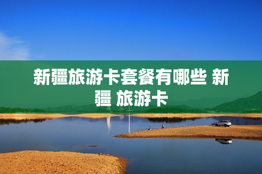 新疆旅游卡套餐有哪些 新疆 旅游卡