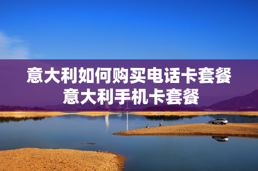 意大利如何购买电话卡套餐 意大利手机卡套餐