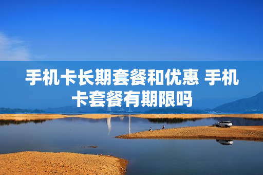 手机卡长期套餐和优惠 手机卡套餐有期限吗