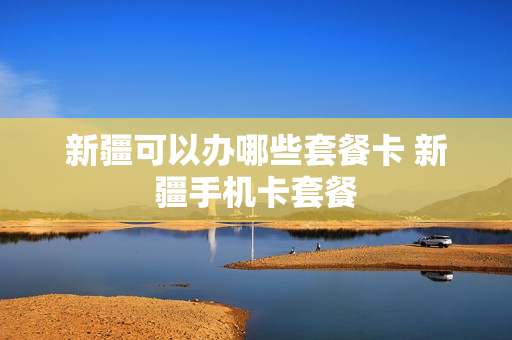 新疆可以办哪些套餐卡 新疆手机卡套餐