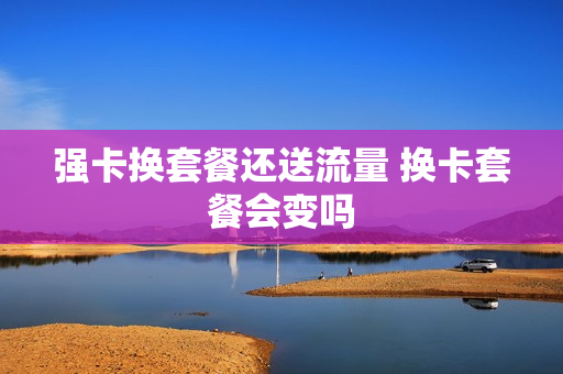 强卡换套餐还送流量 换卡套餐会变吗