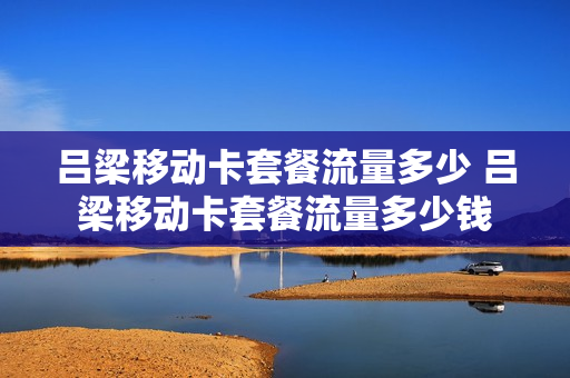 吕梁移动卡套餐流量多少 吕梁移动卡套餐流量多少钱