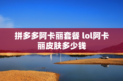 拼多多阿卡丽套餐 lol阿卡丽皮肤多少钱