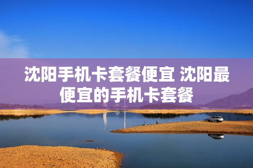 沈阳手机卡套餐便宜 沈阳最便宜的手机卡套餐
