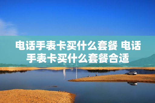电话手表卡买什么套餐 电话手表卡买什么套餐合适