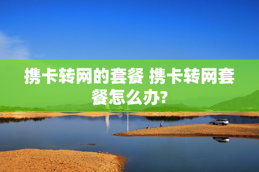 携卡转网的套餐 携卡转网套餐怎么办?