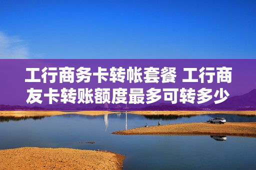 工行商务卡转帐套餐 工行商友卡转账额度最多可转多少