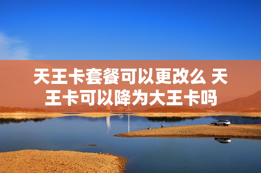 天王卡套餐可以更改么 天王卡可以降为大王卡吗