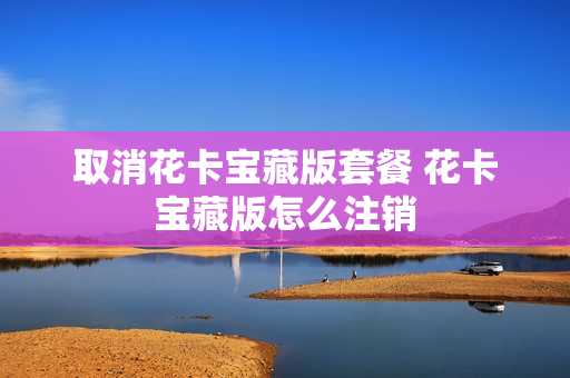 取消花卡宝藏版套餐 花卡宝藏版怎么注销