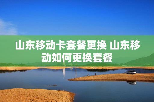 山东移动卡套餐更换 山东移动如何更换套餐