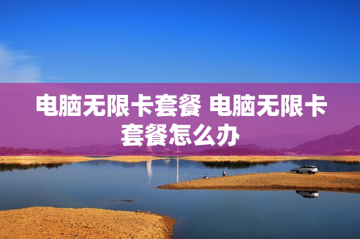 电脑无限卡套餐 电脑无限卡套餐怎么办
