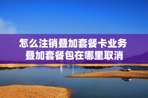 怎么注销叠加套餐卡业务 叠加套餐包在哪里取消