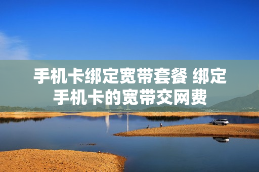 手机卡绑定宽带套餐 绑定手机卡的宽带交网费