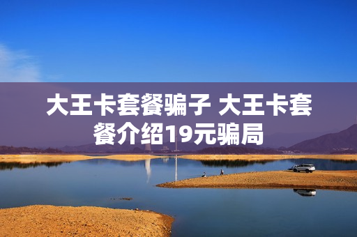 大王卡套餐骗子 大王卡套餐介绍19元骗局