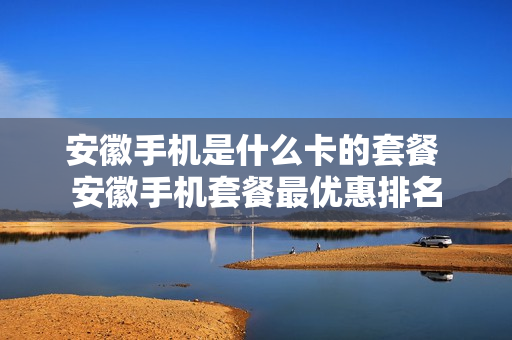 安徽手机是什么卡的套餐 安徽手机套餐最优惠排名