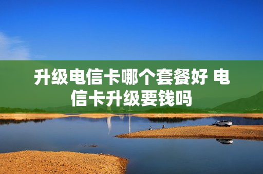 升级电信卡哪个套餐好 电信卡升级要钱吗