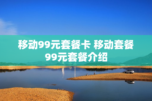 移动99元套餐卡 移动套餐99元套餐介绍