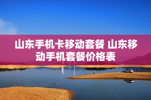 山东手机卡移动套餐 山东移动手机套餐价格表