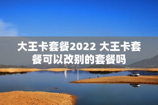 大王卡套餐2022 大王卡套餐可以改别的套餐吗