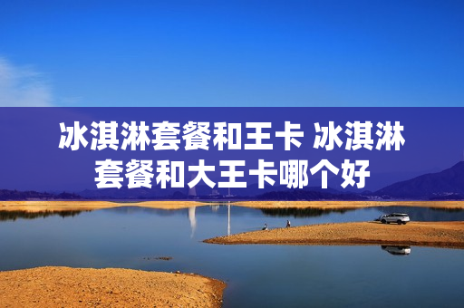冰淇淋套餐和王卡 冰淇淋套餐和大王卡哪个好